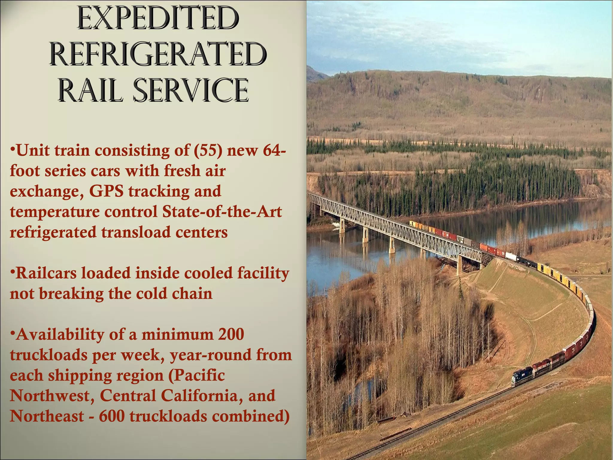 Expedited refrigerated rail service  Unit train consisting of (55) new 64-foot series cars with fresh air exchange, GPS tracking and temperature control State-of-the-Art refrigerated transload centers  Railcars loaded inside cooled facility not breaking the cold chain  Availability of a minimum 200 truckloads per week, year-round from each shipping region (Pacific Northwest, Central California, and Northeast - 600 truckloads combined) 