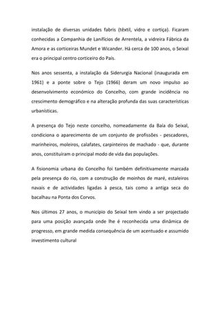 instalação de diversas unidades fabris (têxtil, vidro e cortiça). Ficaram
conhecidas a Companhia de Lanifícios de Arrentela, a vidreira Fábrica da
Amora e as corticeiras Mundet e Wicander. Há cerca de 100 anos, o Seixal
era o principal centro corticeiro do País.

Nos anos sessenta, a instalação da Siderurgia Nacional (inaugurada em
1961) e a ponte sobre o Tejo (1966) deram um novo impulso ao
desenvolvimento económico do Concelho, com grande incidência no
crescimento demográfico e na alteração profunda das suas características
urbanísticas.

A presença do Tejo neste concelho, nomeadamente da Baía do Seixal,
condiciona o aparecimento de um conjunto de profissões - pescadores,
marinheiros, moleiros, calafates, carpinteiros de machado - que, durante
anos, constituíram o principal modo de vida das populações.

A fisionomia urbana do Concelho foi também definitivamente marcada
pela presença do rio, com a construção de moinhos de maré, estaleiros
navais e de actividades ligadas à pesca, tais como a antiga seca do
bacalhau na Ponta dos Corvos.

Nos últimos 27 anos, o município do Seixal tem vindo a ser projectado
para uma posição avançada onde lhe é reconhecida uma dinâmica de
progresso, em grande medida consequência de um acentuado e assumido
investimento cultural
 