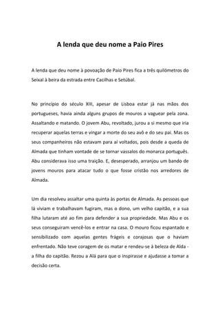 A lenda que deu nome a Paio Pires


A lenda que deu nome à povoação de Paio Pires fica a três quilómetros do
Seixal à beira da estrada entre Cacilhas e Setúbal.



No princípio do século XIII, apesar de Lisboa estar já nas mãos dos
portugueses, havia ainda alguns grupos de mouros a vaguear pela zona.
Assaltando e matando. O jovem Abu, revoltado, jurou a si mesmo que iria
recuperar aquelas terras e vingar a morte do seu avô e do seu pai. Mas os
seus companheiros não estavam para aí voltados, pois desde a queda de
Almada que tinham vontade de se tornar vassalos do monarca português.
Abu considerava isso uma traição. E, desesperado, arranjou um bando de
jovens mouros para atacar tudo o que fosse cristão nos arredores de
Almada.


Um dia resolveu assaltar uma quinta às portas de Almada. As pessoas que
lá viviam e trabalhavam fugiram, mas o dono, um velho capitão, e a sua
filha lutaram até ao fim para defender a sua propriedade. Mas Abu e os
seus conseguiram vencê-los e entrar na casa. O mouro ficou espantado e
sensibilizado com aquelas gentes frágeis e corajosas que o haviam
enfrentado. Não teve coragem de os matar e rendeu-se à beleza de Alda -
a filha do capitão. Rezou a Alá para que o inspirasse e ajudasse a tomar a
decisão certa.
 