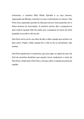 Entretanto, o cavaleiro Paio Peres Correia e os seus homens,
regressados de Mértola, entraram na casa e enfrentaram os mouros. Paio
Peres ficou espantado quando viu Alda pois ela era muito parecida com a
Nossa Senhora da Anunciação. O cavaleiro venceu Abu e preparava-se
para matá-lo quando Alda lhe pediu que o poupasse tal como ele tinha
poupado a sua vida e a de seu pai.

Paio Peres sorriu ao ler nos olhos de Abu e Alda a paixão que sentiam um
pelo outro. Propôs, então, poupar-lhe a vida se ele se convertesse. Abu
aceitou.


Paio Peres apadrinhou o casamento, que teve lugar na capela da casa. No
final da cerimónia decidiram que aquelas terras receberiam o nome de
Paio Peres. Ainda hoje é Paio Pires a vila que cobriu o espaço da quinta do
capitão.
 