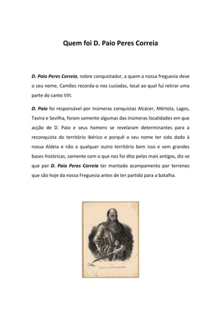 Quem foi D. Paio Peres Correia



D. Paio Peres Correia, nobre conquistador, a quem a nossa freguesia deve
o seu nome, Camões recorda-o nos Lusíadas, local ao qual fui retirar uma
parte do canto VIII.

D. Paio foi responsável por inúmeras conquistas Alcácer, Mértola, Lagos,
Tavira e Sevilha, foram somente algumas das inúmeras localidades em que
acção de D. Paio e seus homens se revelaram determinantes para a
reconquista do território ibérico e porquê o seu nome ter sido dado à
nossa Aldeia e não a qualquer outro território bem isso e sem grandes
bases históricas, somente com o que nos foi dito pelos mais antigos, diz-se
que por D. Paio Peres Correia ter montado acampamento por terrenos
que são hoje da nossa Freguesia antes de ter partido para a batalha.
 