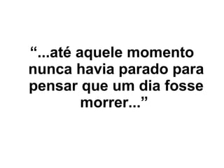 “ ...até aquele momento nunca havia parado para pensar que um dia fosse morrer...”   