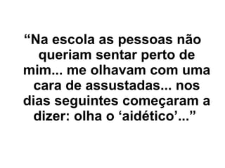 “ Na escola as pessoas não queriam sentar perto de mim... me olhavam com uma cara de assustadas... nos dias seguintes começaram a dizer: olha o ‘aidético’...”   