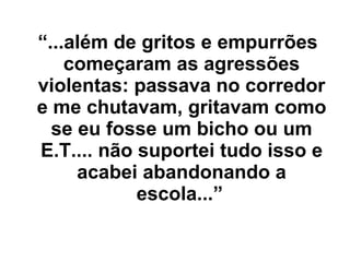 “ ...além de gritos e empurrões começaram as agressões violentas: passava no corredor e me chutavam, gritavam como se eu fosse um bicho ou um E.T.... não suportei tudo isso e acabei abandonando a escola...”   
