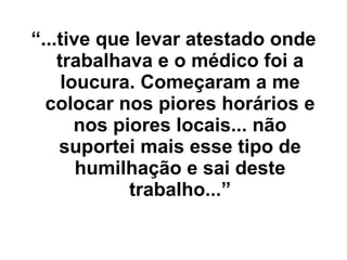 “ ...tive que levar atestado onde trabalhava e o médico foi a loucura. Começaram a me colocar nos piores horários e nos piores locais... não suportei mais esse tipo de humilhação e sai deste trabalho...” 