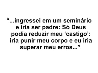“ ...ingressei em um seminário e iria ser padre: Só Deus podia reduzir meu ‘castigo’: iria punir meu corpo e eu iria superar meu erros...”   