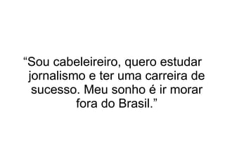 “ Sou cabeleireiro, quero estudar jornalismo e ter uma carreira de sucesso. Meu sonho é ir morar fora do Brasil.” 