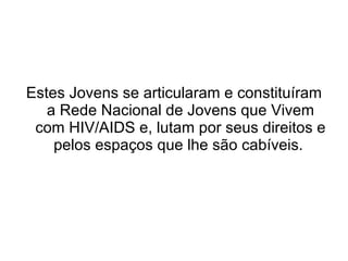 Estes Jovens se articularam e constituíram a Rede Nacional de Jovens que Vivem com HIV/AIDS e, lutam por seus direitos e pelos espaços que lhe são cabíveis.  