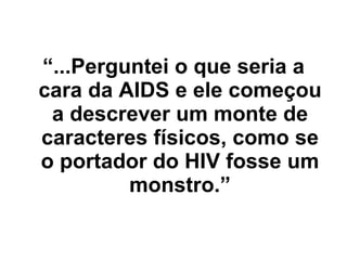 “ ...Perguntei o que seria a cara da AIDS e ele começou a descrever um monte de caracteres físicos, como se o portador do HIV fosse um monstro.” 