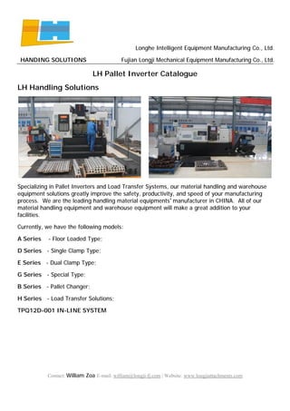 Longhe Intelligent Equipment Manufacturing Co., Ltd.
HANDING SOLUTIONS Fujian Longji Mechanical Equipment Manufacturing Co., Ltd.
Contact: William Zoa E-mail: william@longji-fj.com | Website: www.longjiattachments.com
LH Pallet Inverter Catalogue
LH Handling Solutions
Specializing in Pallet Inverters and Load Transfer Systems, our material handling and warehouse
equipment solutions greatly improve the safety, productivity, and speed of your manufacturing
process. We are the leading handling material equipments’ manufacturer in CHINA. All of our
material handling equipment and warehouse equipment will make a great addition to your
facilities.
Currently, we have the following models:
A Series - Floor Loaded Type;
D Series - Single Clamp Type;
E Series - Dual Clamp Type;
G Series - Special Type;
B Series - Pallet Changer;
H Series - Load Transfer Solutions;
TPQ12D-001 IN-LINE SYSTEM
 