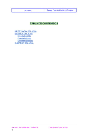 UCV-CIS Examen Final- CUIDADOS DEL AGUA
AYLENT ALTAMIRANO GARCÍA CUIDADOS DEL AGUA
1
TABLA DE CONTENIDOS
IMPORTANCIA DEL AGUA
ESTADOS DEL AGUA
En estado sólido
En estado líquido
En estado gaseoso
CUIDADOS DEL AGUA
 
