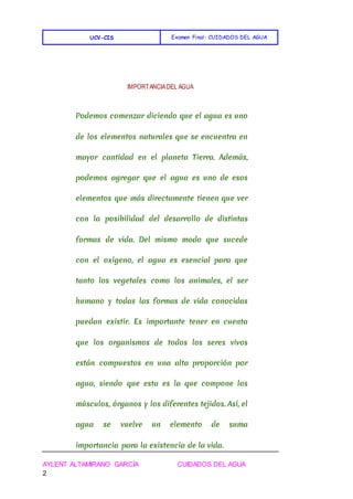 UCV-CIS Examen Final- CUIDADOS DEL AGUA
AYLENT ALTAMIRANO GARCÍA CUIDADOS DEL AGUA
2
IMPORTANCIADEL AGUA
Podemos comenzar diciendo que el agua es uno
de los elementos naturales que se encuentra en
mayor cantidad en el planeta Tierra. Además,
podemos agregar que el agua es uno de esos
elementos que más directamente tienen que ver
con la posibilidad del desarrollo de distintas
formas de vida. Del mismo modo que sucede
con el oxígeno, el agua es esencial para que
tanto los vegetales como los animales, el ser
humano y todas las formas de vida conocidas
puedan existir. Es importante tener en cuenta
que los organismos de todos los seres vivos
están compuestos en una alta proporción por
agua, siendo que esta es la que compone los
músculos, órganos y los diferentes tejidos. Así, el
agua se vuelve un elemento de suma
importancia para la existencia de la vida.
 