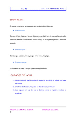 UCV-CIS Examen Final- CUIDADOS DEL AGUA
AYLENT ALTAMIRANO GARCÍA CUIDADOS DEL AGUA
3
ESTADOS DEL AGUA
El agua se encuentra en la naturaleza en tres formas o estados diferentes:
★ En estado sólido
Comoen el hielo, el granizo o la nieve. Si quieres comprobarlo llena de agua una bandeja de las
destinadas a formar cubitos de hielo, mete la bandeja en el congelador y sácala a la mañana
siguiente.
★ En estado líquido
Como el agua que consumimos yel agua de los mares, ríos ylagos.
★ En estado gaseoso
Cuando forma las nubes o el vapor que sale del agua hirviendo.
CUIDADOS DEL AGUA
01. Cierra la llave del lavabo mientras te enjabonas las manos, te rasuras o te lavas
los dientes.
02. Una llave abierta consume ¡hasta 12 litros de agua por minuto!
03. Usa regadera en vez de tina al bañarte; cierra la regadera mientras te
enjabonas.
 