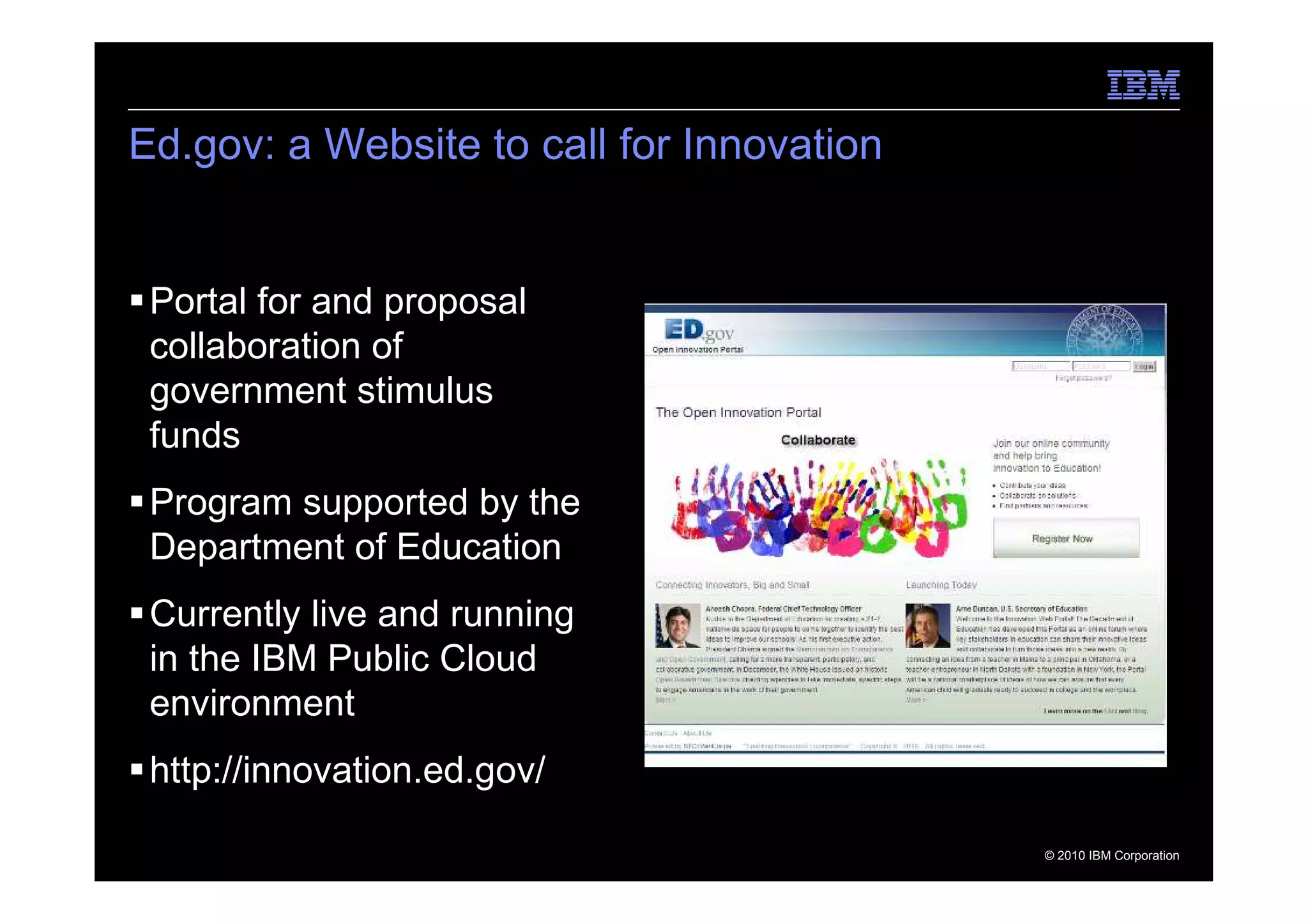 Ed.gov: a Website to call for Innovation


 Portal for and proposal
 collaboration of
 government stimulus
 funds
 Program supported by the
 Department of Education
 Currently live and running
 in the IBM Public Cloud
 environment
 http://innovation.ed.gov/

                                           © 2010 IBM Corporation
 