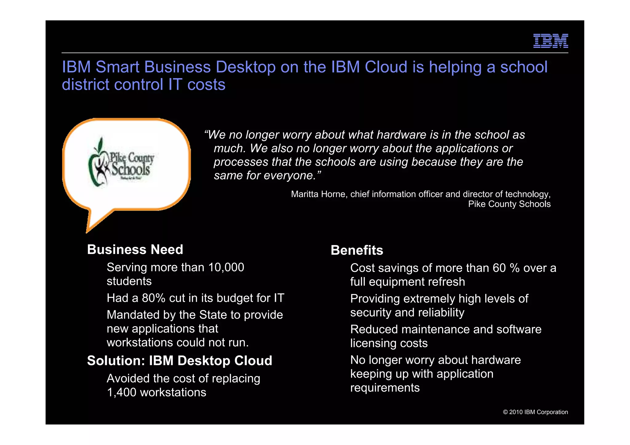 IBM Smart Business Desktop on the IBM Cloud is helping a school
district control IT costs

                          “We no longer worry about what hardware is in the school as
                            much. We also no longer worry about the applications or
                            processes that the schools are using because they are the
                            same for everyone.”
                                             Maritta Horne, chief information officer and director of technology,
                                                                                           Pike County Schools




     Business Need                                     Benefits
      – Serving more than 10,000                         – Cost savings of more than 60 % over a
        students                                           full equipment refresh
      – Had a 80% cut in its budget for IT               – Providing extremely high levels of
      – Mandated by the State to provide                   security and reliability
        new applications that                            – Reduced maintenance and software
        workstations could not run.                        licensing costs
     Solution: IBM Desktop Cloud                         – No longer worry about hardware
      – Avoided the cost of replacing                      keeping up with application
        1,400 workstations                                 requirements
11                                                                                                  © 2010 IBM Corporation
 