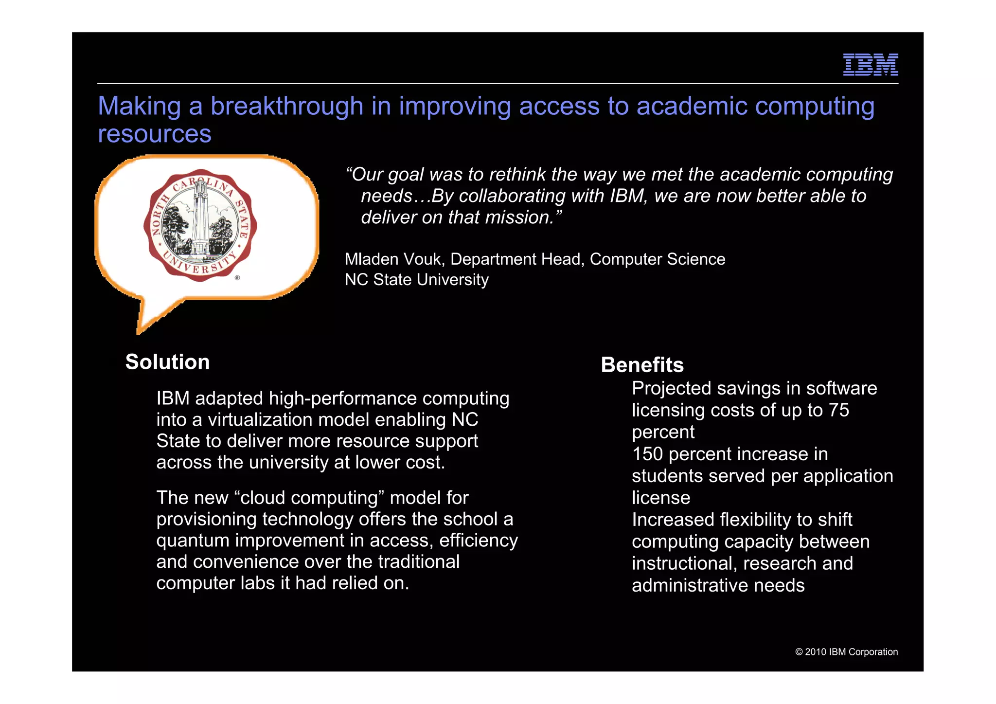 Making a breakthrough in improving access to academic computing
resources
                           “Our goal was to rethink the way we met the academic computing
                             needs…By collaborating with IBM, we are now better able to
                             deliver on that mission.”

                           Mladen Vouk, Department Head, Computer Science
                           NC State University




  Solution                                               Benefits
                                                           – Projected savings in software
   – IBM adapted high-performance computing
                                                             licensing costs of up to 75
     into a virtualization model enabling NC
     State to deliver more resource support                  percent
     across the university at lower cost.                  – 150 percent increase in
                                                             students served per application
   – The new “cloud computing” model for                     license
     provisioning technology offers the school a           – Increased flexibility to shift
     quantum improvement in access, efficiency               computing capacity between
     and convenience over the traditional                    instructional, research and
     computer labs it had relied on.                         administrative needs


                                                                                © 2010 IBM Corporation
 
