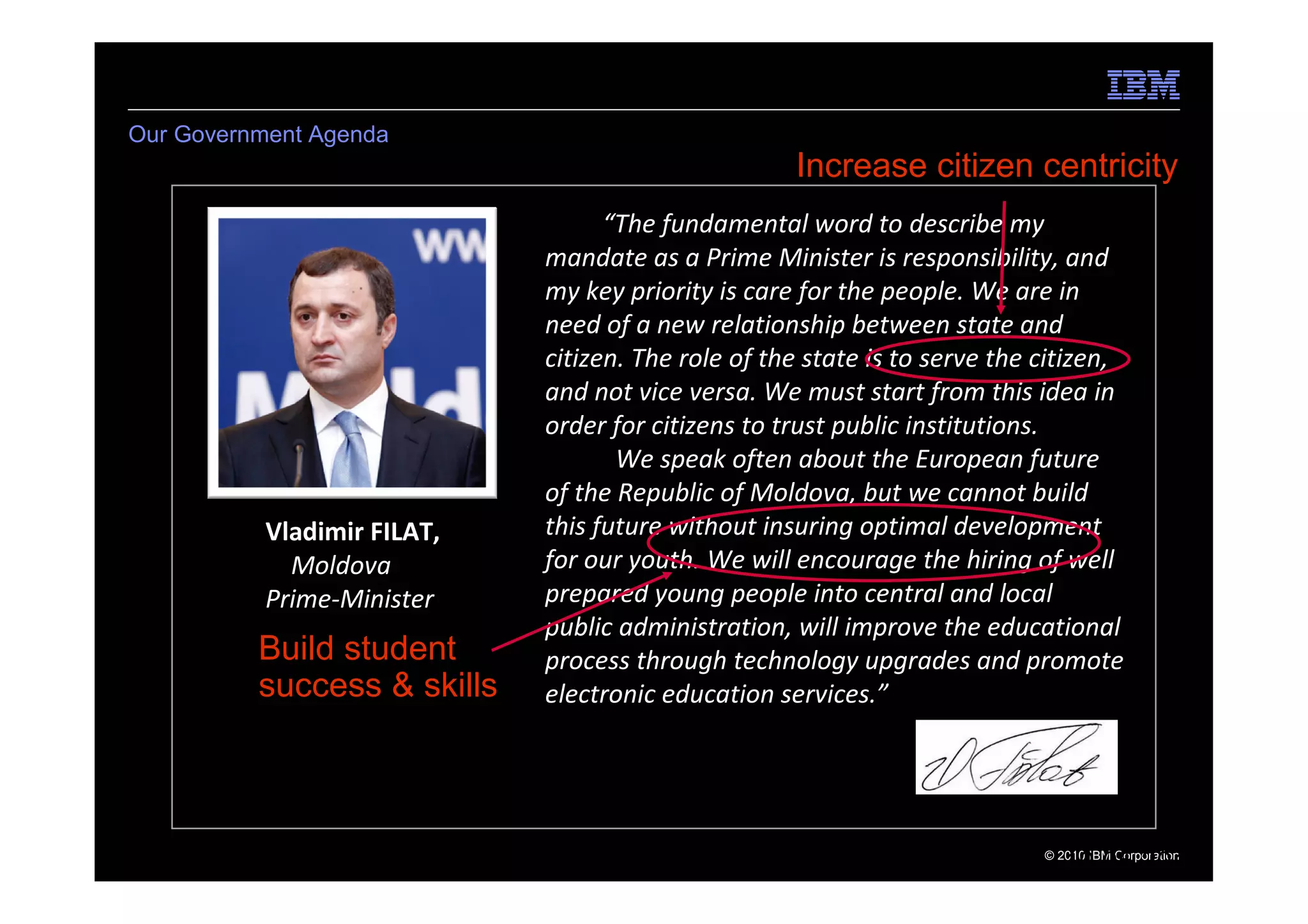 Our Government Agenda
                                                    Increase citizen centricity
                                   “The fundamental word to describe my
                             mandate as a Prime Minister is responsibility, and
                             my key priority is care for the people. We are in
                             need of a new relationship between state and
                             citizen. The role of the state is to serve the citizen,
                             and not vice versa. We must start from this idea in
                             order for citizens to trust public institutions.
                                    We speak often about the European future
                             of the Republic of Moldova, but we cannot build
           Vladimir FILAT,   this future without insuring optimal development
             Moldova         for our youth. We will encourage the hiring of well
           Prime-Minister    prepared young people into central and local
                             public administration, will improve the educational
          Build student      process through technology upgrades and promote
          success & skills   electronic education services.”




5   e-Government Center                                                     © 2010 IBM Corporation
                                                                               19.05.2011
 