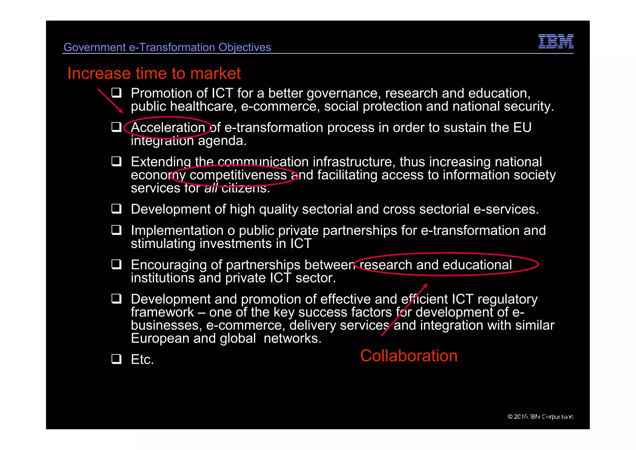 Government e-Transformation Objectives

Increase time to market
            Promotion of ICT for a better governance, research and education,
            public healthcare, e-commerce, social protection and national security.
            Acceleration of e-transformation process in order to sustain the EU
            integration agenda.
            Extending the communication infrastructure, thus increasing national
            economy competitiveness and facilitating access to information society
            services for all citizens.
            Development of high quality sectorial and cross sectorial e-services.
            Implementation o public private partnerships for e-transformation and
            stimulating investments in ICT
            Encouraging of partnerships between research and educational
            institutions and private ICT sector.
            Development and promotion of effective and efficient ICT regulatory
            framework – one of the key success factors for development of e-
            businesses, e-commerce, delivery services and integration with similar
            European and global networks.
            Etc.                                  Collaboration


6   e-Government Center                                                    © 2010 IBM Corporation
                                                                              19.05.2011
 