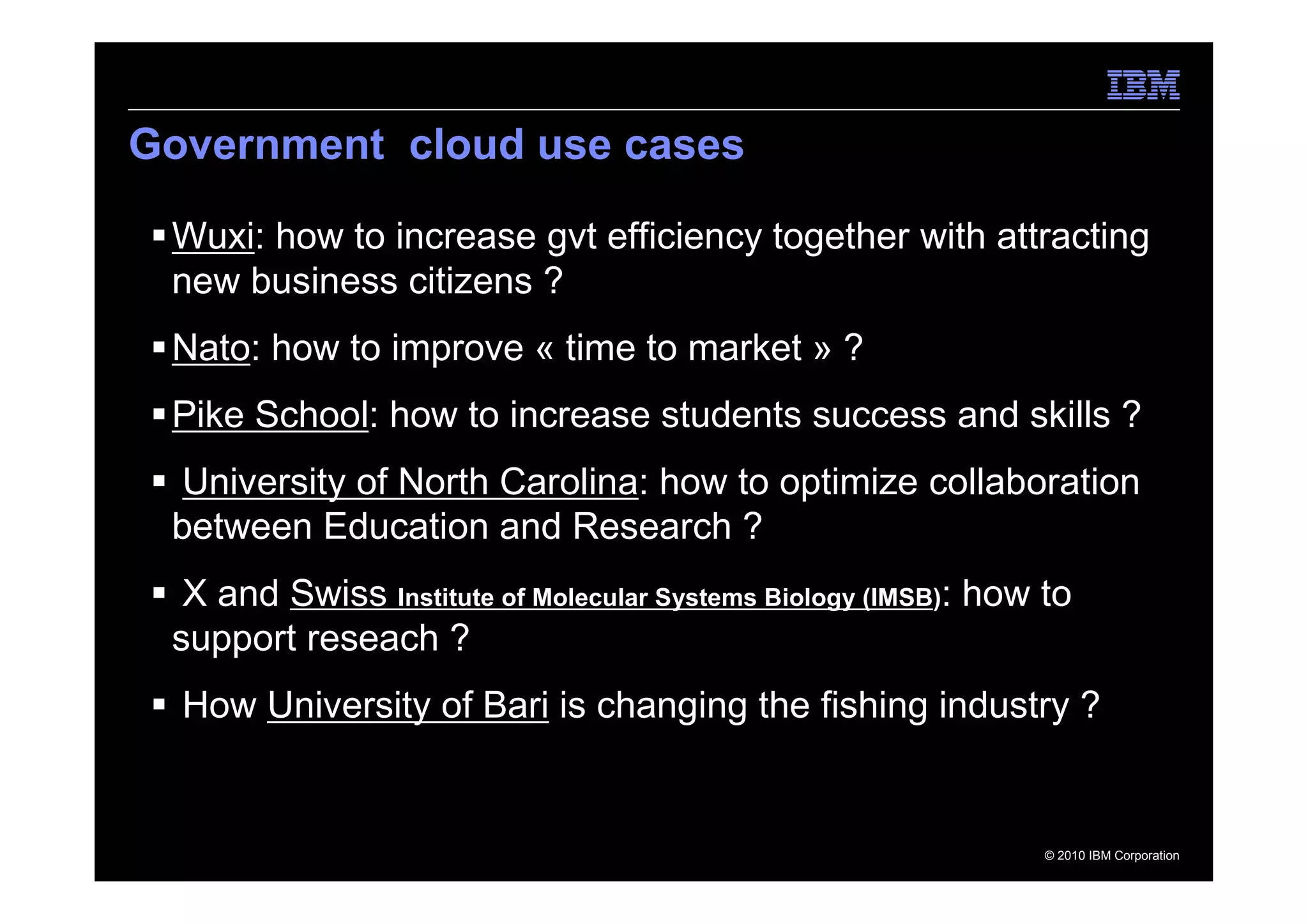 Government cloud use cases

 Wuxi: how to increase gvt efficiency together with attracting
 new business citizens ?
 Nato: how to improve « time to market » ?
 Pike School: how to increase students success and skills ?
  University of North Carolina: how to optimize collaboration
 between Education and Research ?
  X and Swiss Institute of Molecular Systems Biology (IMSB): how to
 support reseach ?
  How University of Bari is changing the fishing industry ?


                                                                 © 2010 IBM Corporation
 