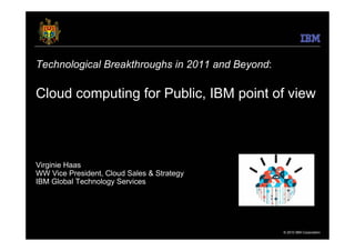 Technological Breakthroughs in 2011 and Beyond:

Cloud computing for Public, IBM point of view



Virginie Haas
WW Vice President, Cloud Sales & Strategy
IBM Global Technology Services




                                                  © 2010 IBM Corporation
 