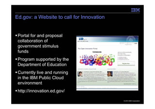 Ed.gov: a Website to call for Innovation


 Portal for and proposal
 collaboration of
 government stimulus
 funds
 Program supported by the
 Department of Education
 Currently live and running
 in the IBM Public Cloud
 environment
 http://innovation.ed.gov/

                                           © 2010 IBM Corporation
 