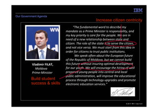 Our Government Agenda
                                                    Increase citizen centricity
                                   “The fundamental word to describe my
                             mandate as a Prime Minister is responsibility, and
                             my key priority is care for the people. We are in
                             need of a new relationship between state and
                             citizen. The role of the state is to serve the citizen,
                             and not vice versa. We must start from this idea in
                             order for citizens to trust public institutions.
                                    We speak often about the European future
                             of the Republic of Moldova, but we cannot build
           Vladimir FILAT,   this future without insuring optimal development
             Moldova         for our youth. We will encourage the hiring of well
           Prime-Minister    prepared young people into central and local
                             public administration, will improve the educational
          Build student      process through technology upgrades and promote
          success & skills   electronic education services.”




5   e-Government Center                                                     © 2010 IBM Corporation
                                                                               19.05.2011
 