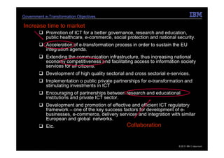 Government e-Transformation Objectives

Increase time to market
            Promotion of ICT for a better governance, research and education,
            public healthcare, e-commerce, social protection and national security.
            Acceleration of e-transformation process in order to sustain the EU
            integration agenda.
            Extending the communication infrastructure, thus increasing national
            economy competitiveness and facilitating access to information society
            services for all citizens.
            Development of high quality sectorial and cross sectorial e-services.
            Implementation o public private partnerships for e-transformation and
            stimulating investments in ICT
            Encouraging of partnerships between research and educational
            institutions and private ICT sector.
            Development and promotion of effective and efficient ICT regulatory
            framework – one of the key success factors for development of e-
            businesses, e-commerce, delivery services and integration with similar
            European and global networks.
            Etc.                                  Collaboration


6   e-Government Center                                                    © 2010 IBM Corporation
                                                                              19.05.2011
 