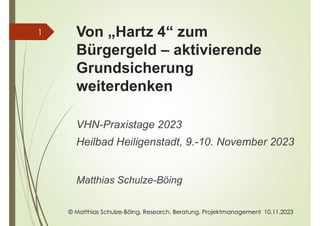 © Matthias Schulze-Böing, Research, Beratung, Projektmanagement 10.11.2023
Von „Hartz 4“ zum
Bürgergeld – aktivierende
Grundsicherung
weiterdenken
VHN-Praxistage 2023
Heilbad Heiligenstadt, 9.-10. November 2023
Matthias Schulze-Böing
1
 