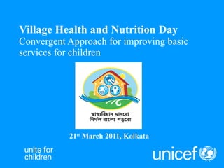 Village Health and Nutrition Day Convergent Approach for improving basic services for children  21 st  March 2011, Kolkata 