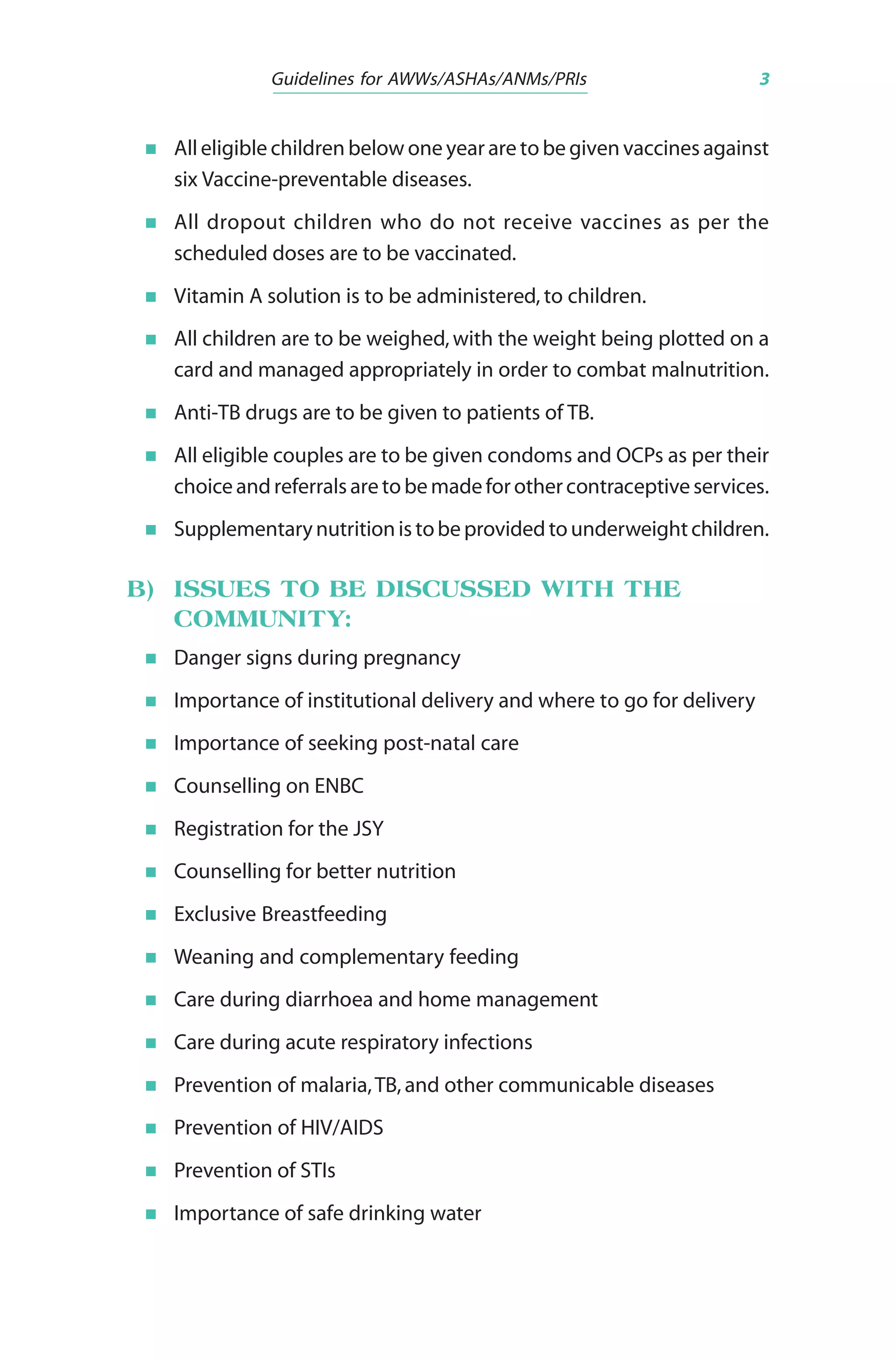 Guidelines for AWWs/ASHAs/ANMs/PRIs 3
All eligible children below one year are to be given vaccines against
six Vaccine-preventable diseases.
All dropout children who do not receive vaccines as per the
scheduled doses are to be vaccinated.
Vitamin A solution is to be administered, to children.
All children are to be weighed,with the weight being plotted on a
card and managed appropriately in order to combat malnutrition.
Anti-TB drugs are to be given to patients of TB.
All eligible couples are to be given condoms and OCPs as per their
choiceandreferralsareto bemadeforothercontraceptiveservices.
Supplementarynutritionistobeprovidedtounderweightchildren.
B) ISSUES TO BE DISCUSSED WITH THE
COMMUNITY:
Danger signs during pregnancy
Importance of institutional delivery and where to go for delivery
Importance of seeking post-natal care
Counselling on ENBC
Registration for the JSY
Counselling for better nutrition
Exclusive Breastfeeding
Weaning and complementary feeding
Care during diarrhoea and home management
Care during acute respiratory infections
Prevention of malaria,TB, and other communicable diseases
Prevention of HIV/AIDS
Prevention of STIs
Importance of safe drinking water
 