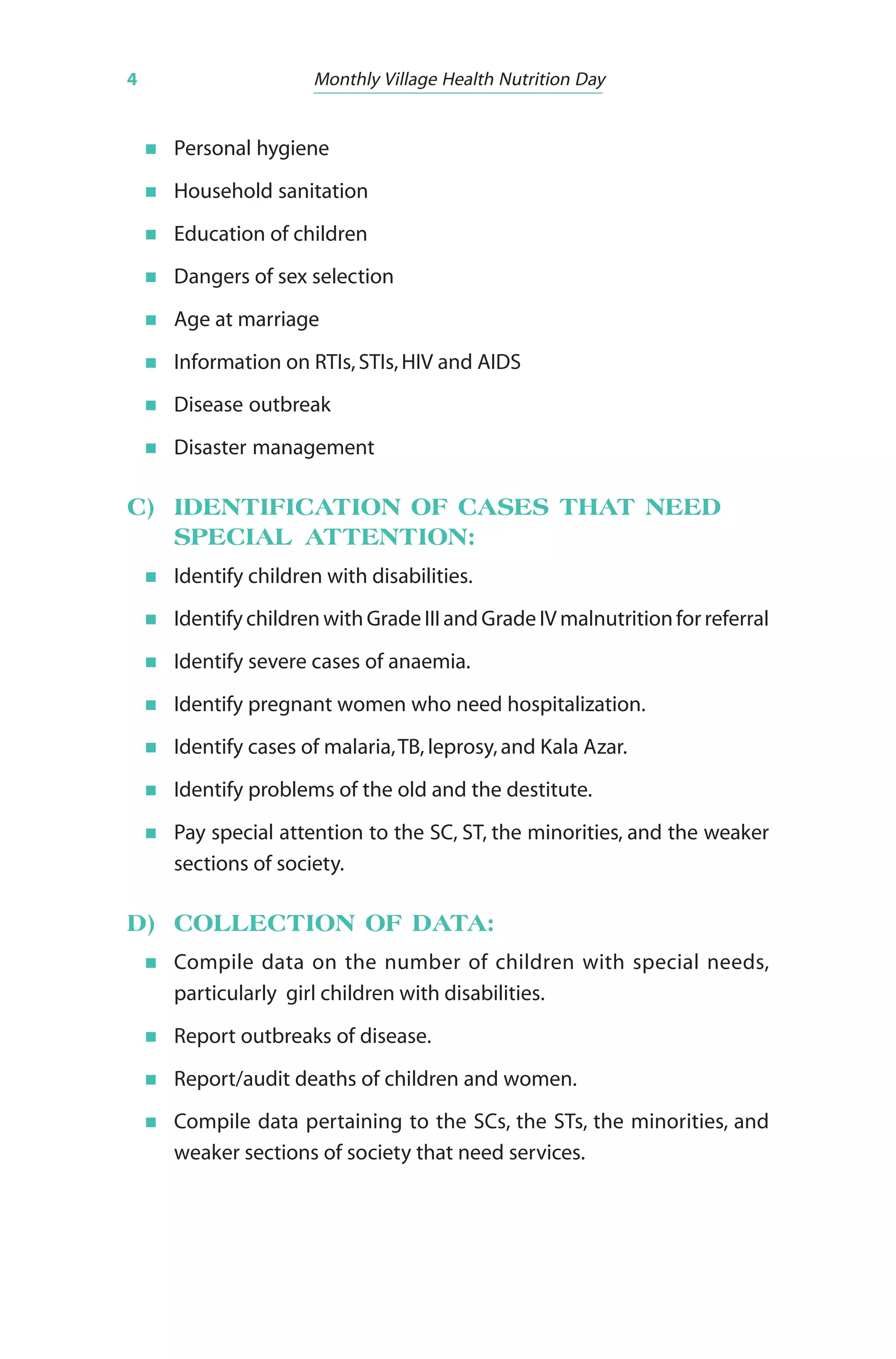 4 Monthly Village Health Nutrition Day
Personal hygiene
Household sanitation
Education of children
Dangers of sex selection
Age at marriage
Information on RTIs,STIs,HIV and AIDS
Disease outbreak
Disaster management
C) IDENTIFICATION OF CASES THAT NEED
SPECIAL ATTENTION:
Identify children with disabilities.
Identify children with Grade III and Grade IV malnutrition for referral
Identify severe cases of anaemia.
Identify pregnant women who need hospitalization.
Identify cases of malaria,TB, leprosy,and Kala Azar.
Identify problems of the old and the destitute.
Pay special attention to the SC, ST, the minorities, and the weaker
sections of society.
D) COLLECTION OF DATA:
Compile data on the number of children with special needs,
particularly girl children with disabilities.
Report outbreaks of disease.
Report/audit deaths of children and women.
Compile data pertaining to the SCs, the STs, the minorities, and
weaker sections of society that need services.
 