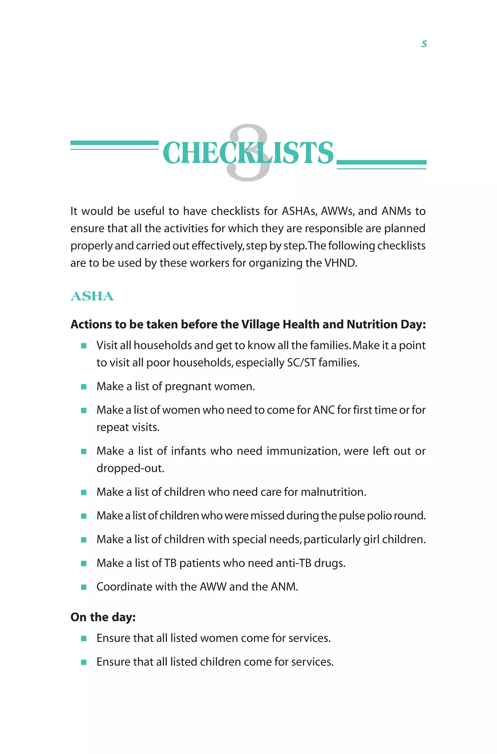 Guidelines for AWWs/ASHAs/ANMs/PRIs 5
It would be useful to have checklists for ASHAs, AWWs, and ANMs to
ensure that all the activities for which they are responsible are planned
properly and carried out effectively,step by step.The following checklists
are to be used by these workers for organizing the VHND.
ASHA
Actions to be taken before the Village Health and Nutrition Day:
Visit all households and get to know all the families.Make it a point
to visit all poor households,especially SC/ST families.
Make a list of pregnant women.
Make a list of women who need to come for ANC for first time or for
repeat visits.
Make a list of infants who need immunization, were left out or
dropped-out.
Make a list of children who need care for malnutrition.
Makealistofchildrenwhoweremissedduringthepulsepolioround.
Make a list of children with special needs,particularly girl children.
Make a list of TB patients who need anti-TB drugs.
Coordinate with the AWW and the ANM.
On the day:
Ensure that all listed women come for services.
Ensure that all listed children come for services.
3CHECKLISTS
 