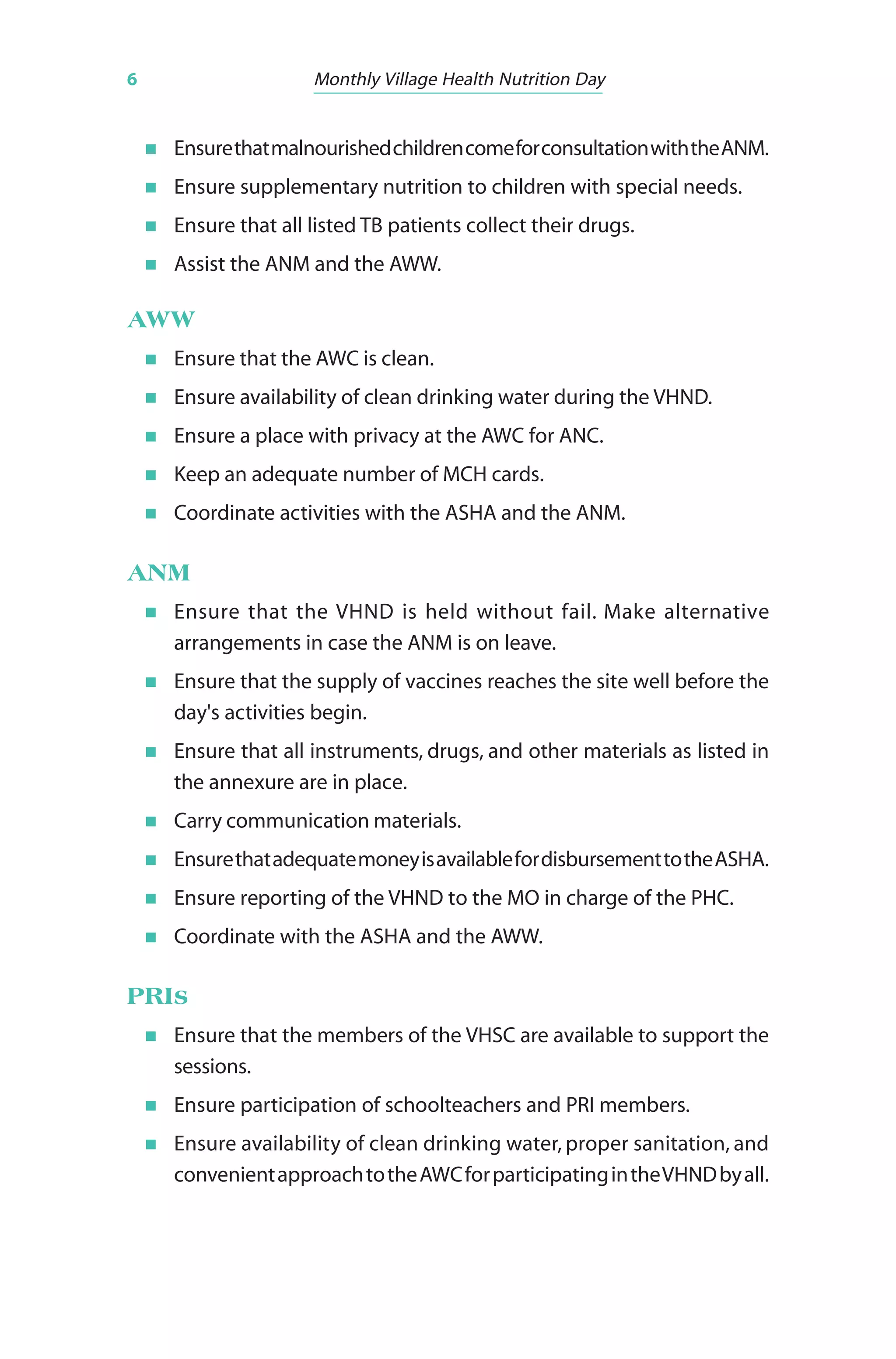 6 Monthly Village Health Nutrition Day
EnsurethatmalnourishedchildrencomeforconsultationwiththeANM.
Ensure supplementary nutrition to children with special needs.
Ensure that all listed TB patients collect their drugs.
Assist the ANM and the AWW.
AWW
Ensure that the AWC is clean.
Ensure availability of clean drinking water during the VHND.
Ensure a place with privacy at the AWC for ANC.
Keep an adequate number of MCH cards.
Coordinate activities with the ASHA and the ANM.
ANM
Ensure that the VHND is held without fail. Make alternative
arrangements in case the ANM is on leave.
Ensure that the supply of vaccines reaches the site well before the
day's activities begin.
Ensure that all instruments, drugs, and other materials as listed in
the annexure are in place.
Carry communication materials.
EnsurethatadequatemoneyisavailablefordisbursementtotheASHA.
Ensure reporting of the VHND to the MO in charge of the PHC.
Coordinate with the ASHA and the AWW.
PRIs
Ensure that the members of the VHSC are available to support the
sessions.
Ensure participation of schoolteachers and PRI members.
Ensure availability of clean drinking water, proper sanitation, and
convenientapproachtotheAWCforparticipatingintheVHNDbyall.
 