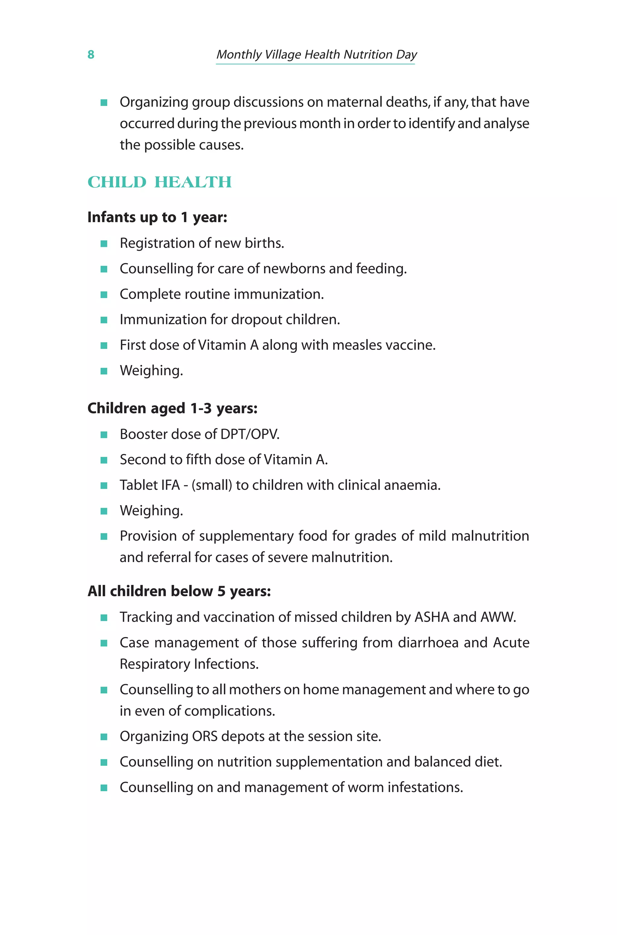 8 Monthly Village Health Nutrition Day
Organizing group discussions on maternal deaths, if any,that have
occurredduringthepreviousmonthinordertoidentifyandanalyse
the possible causes.
CHILD HEALTH
Infants up to 1 year:
Registration of new births.
Counselling for care of newborns and feeding.
Complete routine immunization.
Immunization for dropout children.
First dose of Vitamin A along with measles vaccine.
Weighing.
Children aged 1-3 years:
Booster dose of DPT/OPV.
Second to fifth dose of Vitamin A.
Tablet IFA - (small) to children with clinical anaemia.
Weighing.
Provision of supplementary food for grades of mild malnutrition
and referral for cases of severe malnutrition.
All children below 5 years:
Tracking and vaccination of missed children by ASHA and AWW.
Case management of those suffering from diarrhoea and Acute
Respiratory Infections.
Counselling to all mothers on home management and where to go
in even of complications.
Organizing ORS depots at the session site.
Counselling on nutrition supplementation and balanced diet.
Counselling on and management of worm infestations.
 