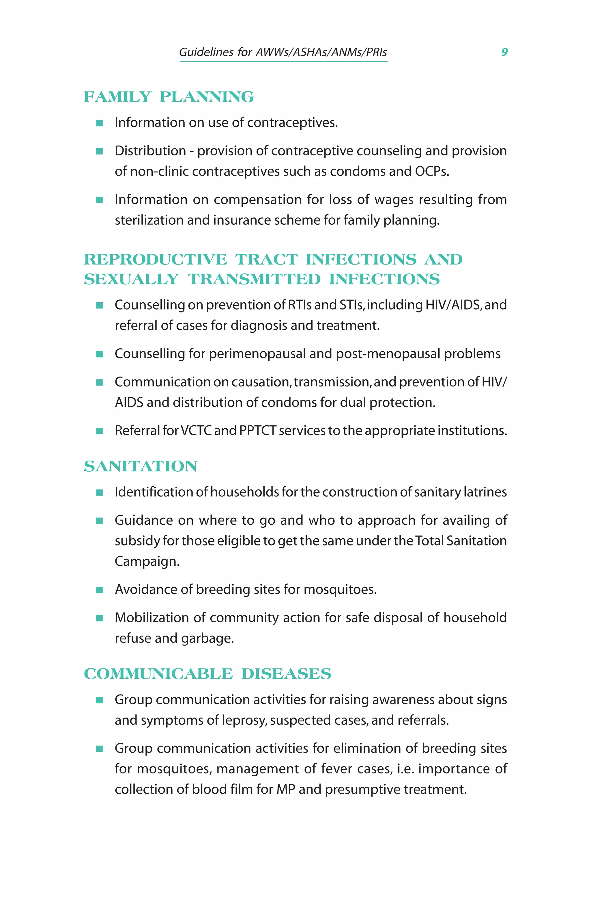 Guidelines for AWWs/ASHAs/ANMs/PRIs 9
FAMILY PLANNING
Information on use of contraceptives.
Distribution - provision of contraceptive counseling and provision
of non-clinic contraceptives such as condoms and OCPs.
Information on compensation for loss of wages resulting from
sterilization and insurance scheme for family planning.
REPRODUCTIVE TRACT INFECTIONS AND
SEXUALLY TRANSMITTED INFECTIONS
Counselling on prevention of RTIs and STIs,including HIV/AIDS,and
referral of cases for diagnosis and treatment.
Counselling for perimenopausal and post-menopausal problems
Communication on causation,transmission,and prevention of HIV/
AIDS and distribution of condoms for dual protection.
Referral forVCTC and PPTCT services to the appropriate institutions.
SANITATION
Identification of households for the construction of sanitary latrines
Guidance on where to go and who to approach for availing of
subsidy for those eligible to get the same under theTotal Sanitation
Campaign.
Avoidance of breeding sites for mosquitoes.
Mobilization of community action for safe disposal of household
refuse and garbage.
COMMUNICABLE DISEASES
Group communication activities for raising awareness about signs
and symptoms of leprosy, suspected cases, and referrals.
Group communication activities for elimination of breeding sites
for mosquitoes, management of fever cases, i.e. importance of
collection of blood film for MP and presumptive treatment.
 