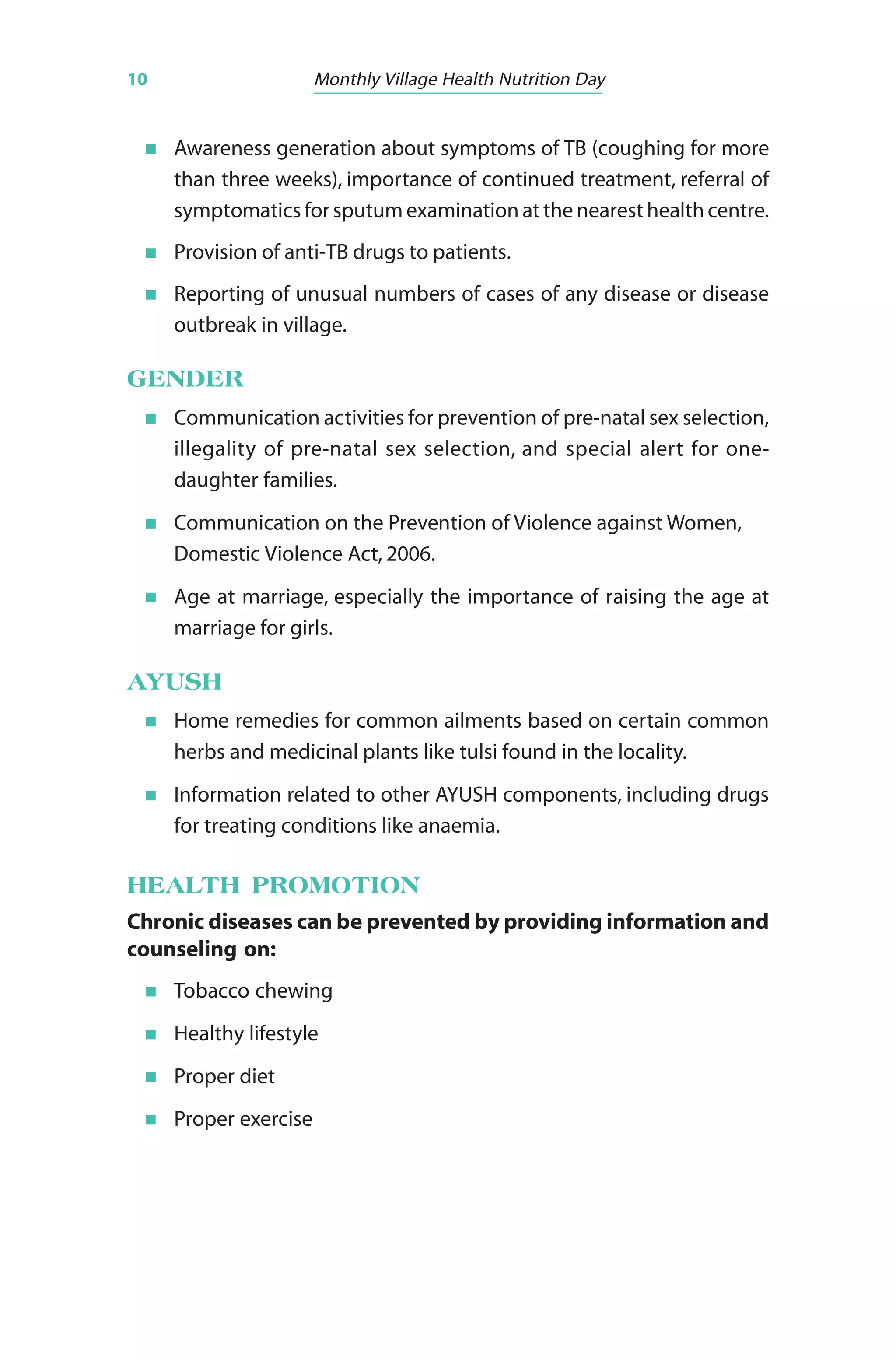 10 Monthly Village Health Nutrition Day
Awareness generation about symptoms of TB (coughing for more
than three weeks), importance of continued treatment, referral of
symptomatics for sputum examination at the nearest health centre.
Provision of anti-TB drugs to patients.
Reporting of unusual numbers of cases of any disease or disease
outbreak in village.
GENDER
Communication activities for prevention of pre-natal sex selection,
illegality of pre-natal sex selection, and special alert for one-
daughter families.
Communication on the Prevention of Violence against Women,
Domestic Violence Act, 2006.
Age at marriage, especially the importance of raising the age at
marriage for girls.
AYUSH
Home remedies for common ailments based on certain common
herbs and medicinal plants like tulsi found in the locality.
Information related to other AYUSH components, including drugs
for treating conditions like anaemia.
HEALTH PROMOTION
Chronic diseases can be prevented by providing information and
counseling on:
Tobacco chewing
Healthy lifestyle
Proper diet
Proper exercise
 