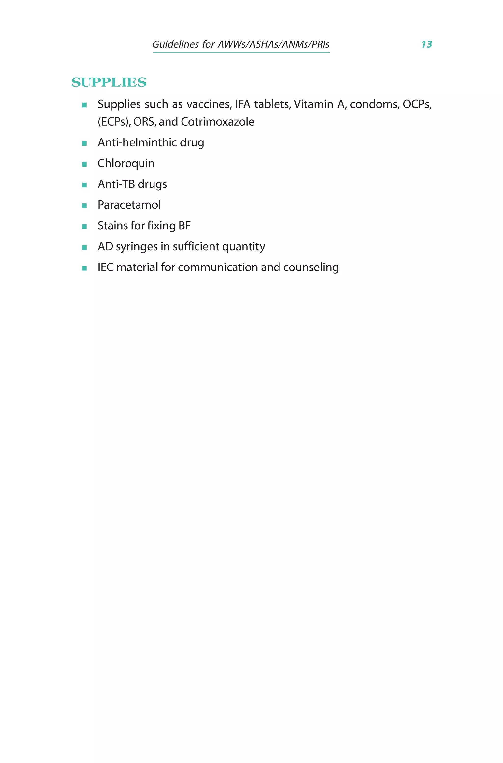 Guidelines for AWWs/ASHAs/ANMs/PRIs 13
SUPPLIES
Supplies such as vaccines, IFA tablets, Vitamin A, condoms, OCPs,
(ECPs), ORS, and Cotrimoxazole
Anti-helminthic drug
Chloroquin
Anti-TB drugs
Paracetamol
Stains for fixing BF
AD syringes in sufficient quantity
IEC material for communication and counseling
 