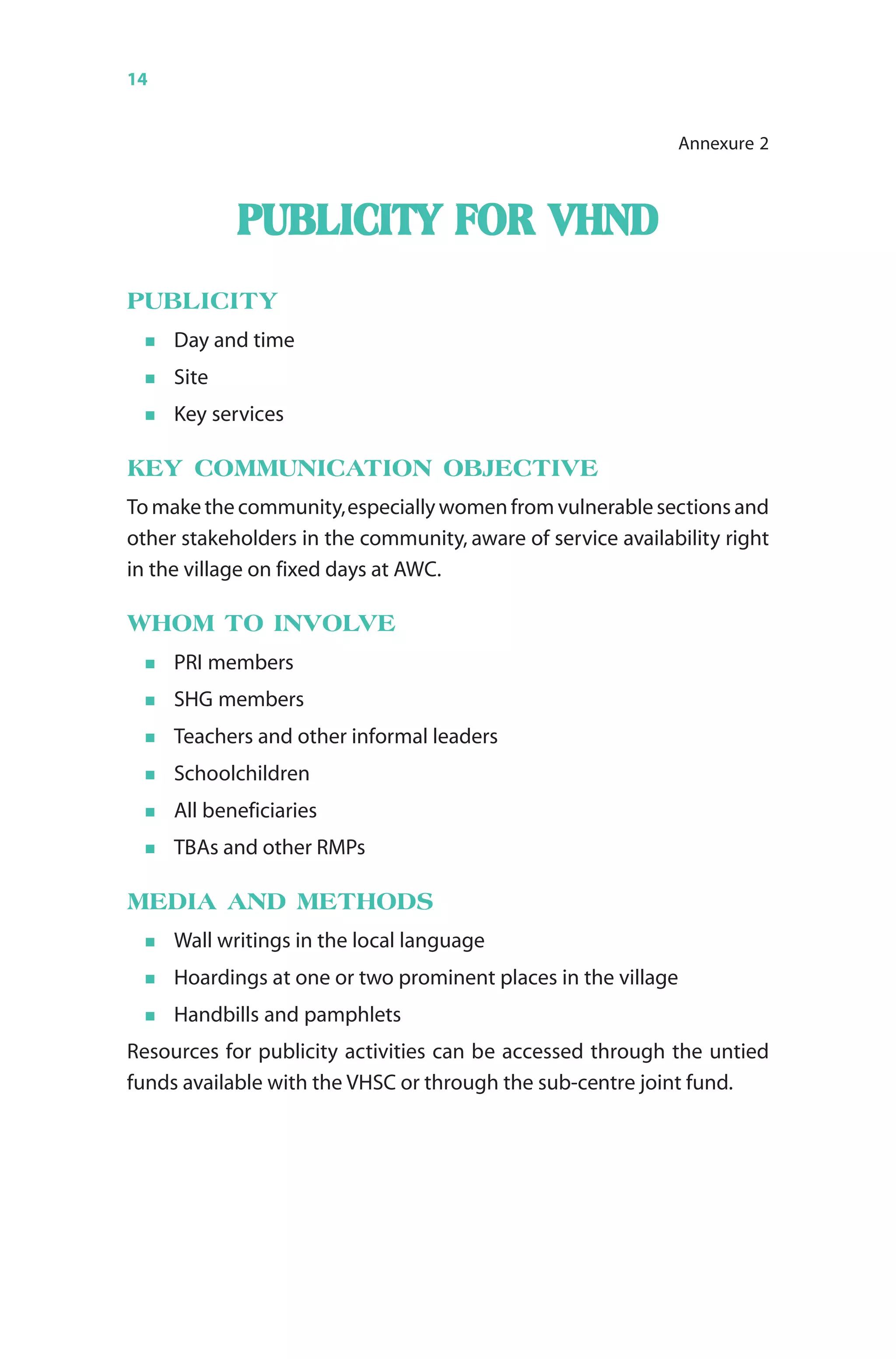 14 Monthly Village Health Nutrition Day
PUBLICITY FORPUBLICITY FORPUBLICITY FORPUBLICITY FORPUBLICITY FOR VHNDVHNDVHNDVHNDVHND
PUBLICITY
Day and time
Site
Key services
KEY COMMUNICATION OBJECTIVE
To make the community,especially women from vulnerable sections and
other stakeholders in the community, aware of service availability right
in the village on fixed days at AWC.
WHOM TO INVOLVE
PRI members
SHG members
Teachers and other informal leaders
Schoolchildren
All beneficiaries
TBAs and other RMPs
MEDIA AND METHODS
Wall writings in the local language
Hoardings at one or two prominent places in the village
Handbills and pamphlets
Resources for publicity activities can be accessed through the untied
funds available with the VHSC or through the sub-centre joint fund.
Annexure 2
 