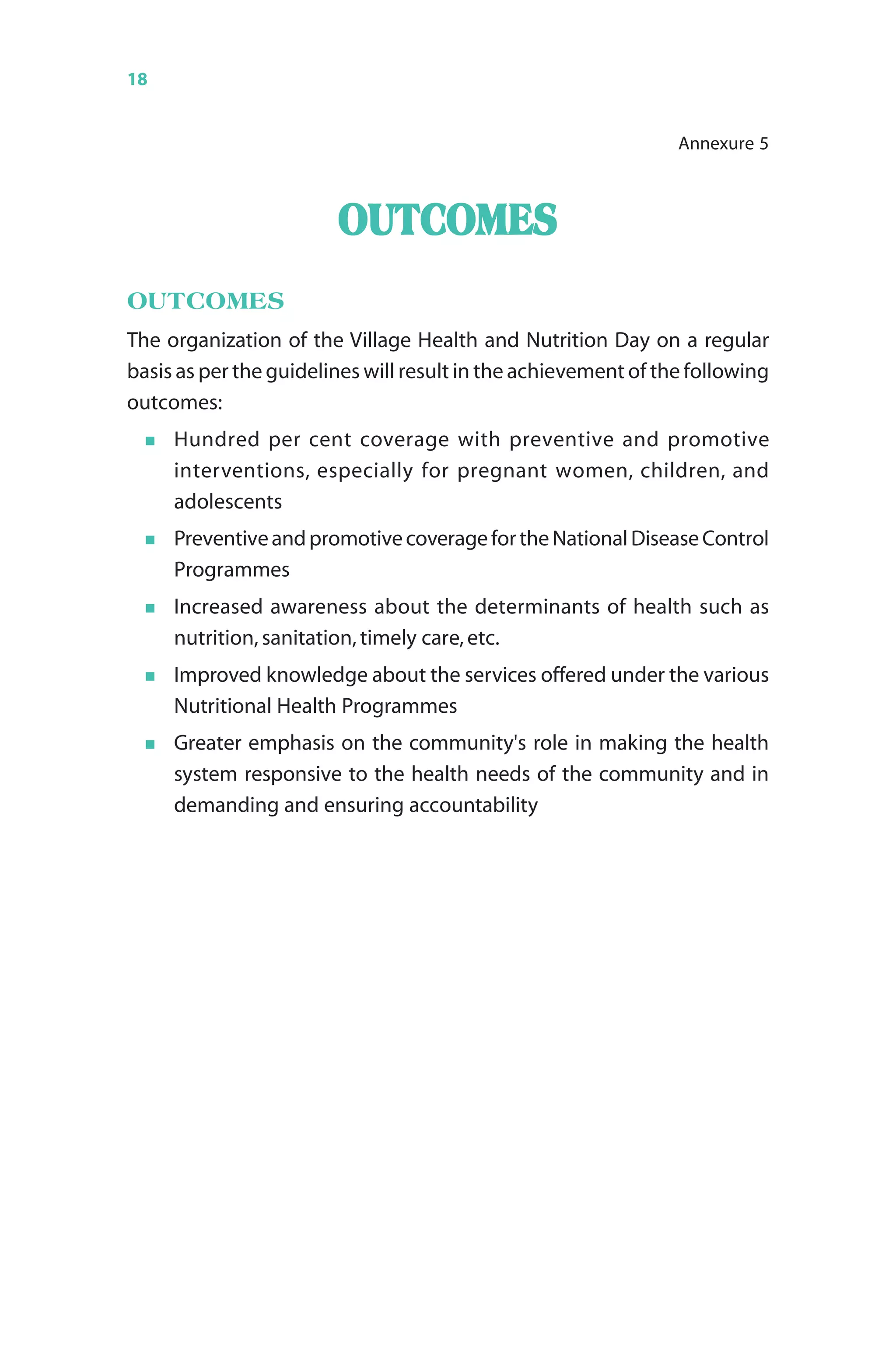 18 Monthly Village Health Nutrition Day
OUTCOMESOUTCOMESOUTCOMESOUTCOMESOUTCOMES
OUTCOMES
The organization of the Village Health and Nutrition Day on a regular
basis as per the guidelines will result in the achievement of the following
outcomes:
Hundred per cent coverage with preventive and promotive
interventions, especially for pregnant women, children, and
adolescents
PreventiveandpromotivecoveragefortheNationalDiseaseControl
Programmes
Increased awareness about the determinants of health such as
nutrition, sanitation, timely care, etc.
Improved knowledge about the services offered under the various
Nutritional Health Programmes
Greater emphasis on the community's role in making the health
system responsive to the health needs of the community and in
demanding and ensuring accountability
Annexure 5
 