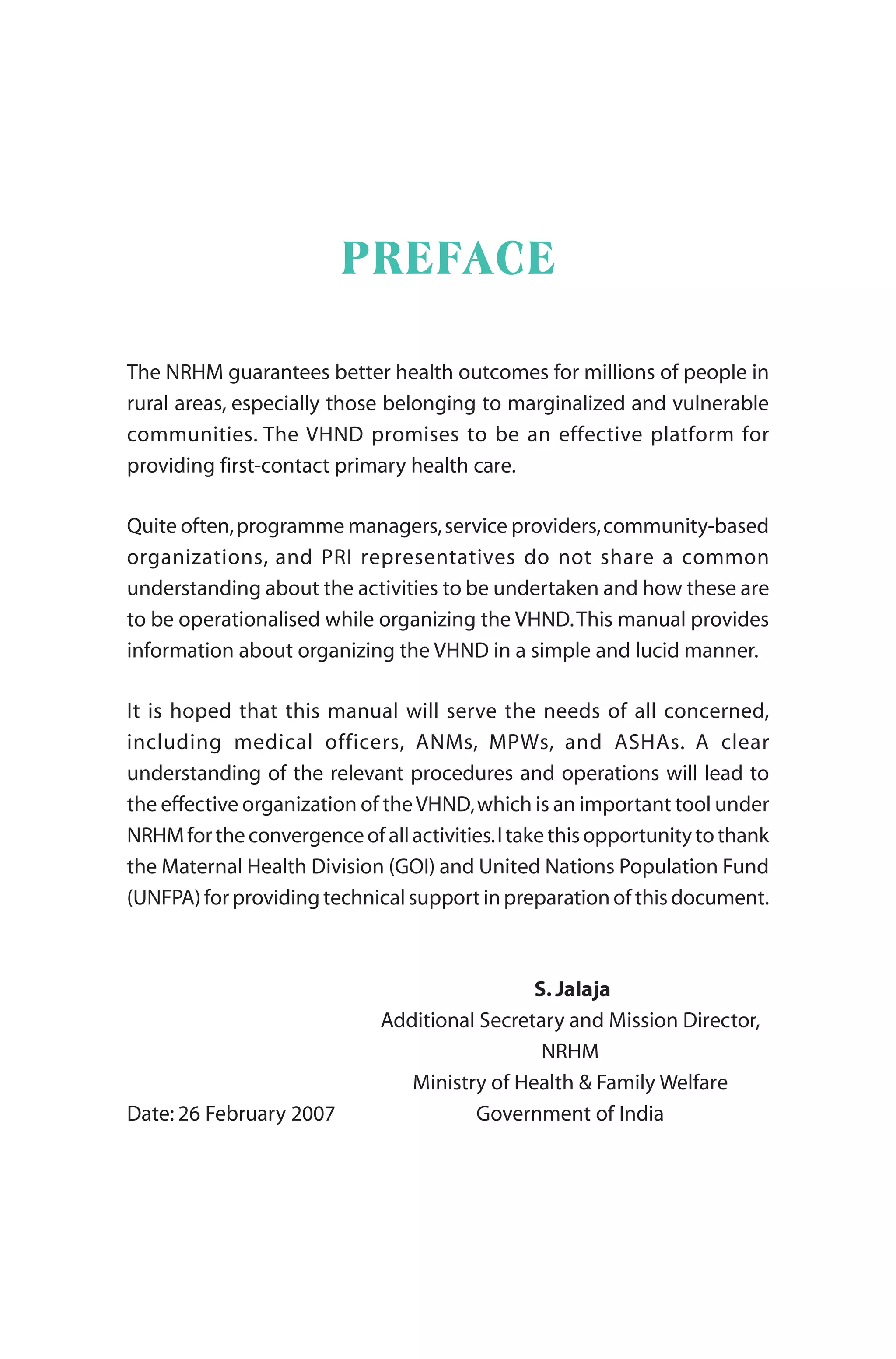 PREFACE
The NRHM guarantees better health outcomes for millions of people in
rural areas, especially those belonging to marginalized and vulnerable
communities. The VHND promises to be an effective platform for
providing first-contact primary health care.
Quite often,programme managers,service providers,community-based
organizations, and PRI representatives do not share a common
understanding about the activities to be undertaken and how these are
to be operationalised while organizing the VHND.This manual provides
information about organizing the VHND in a simple and lucid manner.
It is hoped that this manual will serve the needs of all concerned,
including medical officers, ANMs, MPWs, and ASHAs. A clear
understanding of the relevant procedures and operations will lead to
the effective organization of theVHND,which is an important tool under
NRHMfortheconvergenceofallactivities.Itakethisopportunitytothank
the Maternal Health Division (GOI) and United Nations Population Fund
(UNFPA) for providing technical support in preparation of this document.
S. Jalaja
Additional Secretary and Mission Director,
NRHM
Ministry of Health & Family Welfare
Date: 26 February 2007 Government of India
 