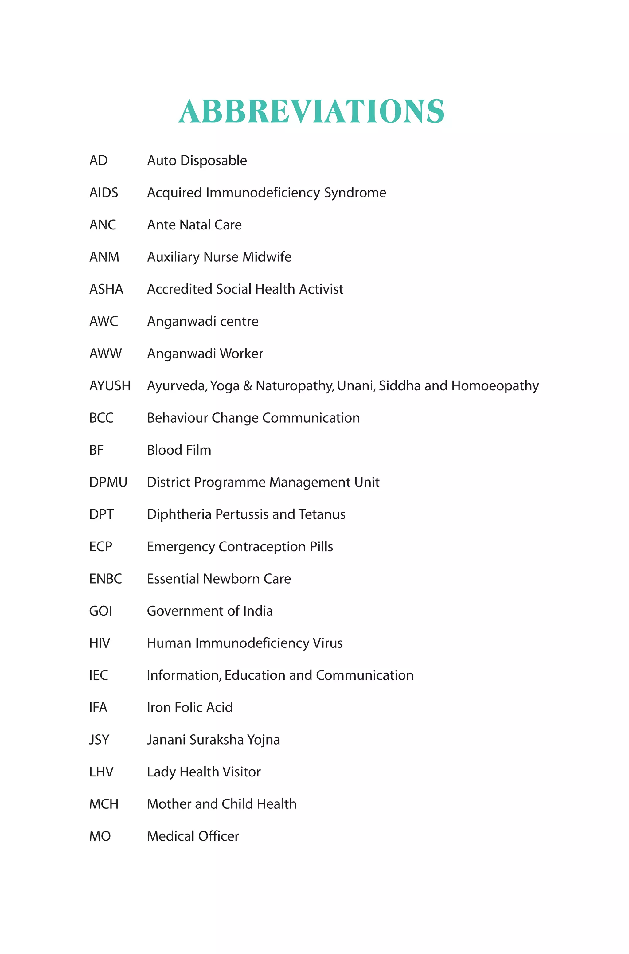 ABBREVIATIONS
AD Auto Disposable
AIDS Acquired Immunodeficiency Syndrome
ANC Ante Natal Care
ANM Auxiliary Nurse Midwife
ASHA Accredited Social Health Activist
AWC Anganwadi centre
AWW Anganwadi Worker
AYUSH Ayurveda,Yoga & Naturopathy, Unani, Siddha and Homoeopathy
BCC Behaviour Change Communication
BF Blood Film
DPMU District Programme Management Unit
DPT Diphtheria Pertussis and Tetanus
ECP Emergency Contraception Pills
ENBC Essential Newborn Care
GOI Government of India
HIV Human Immunodeficiency Virus
IEC Information, Education and Communication
IFA Iron Folic Acid
JSY Janani Suraksha Yojna
LHV Lady Health Visitor
MCH Mother and Child Health
MO Medical Officer
 