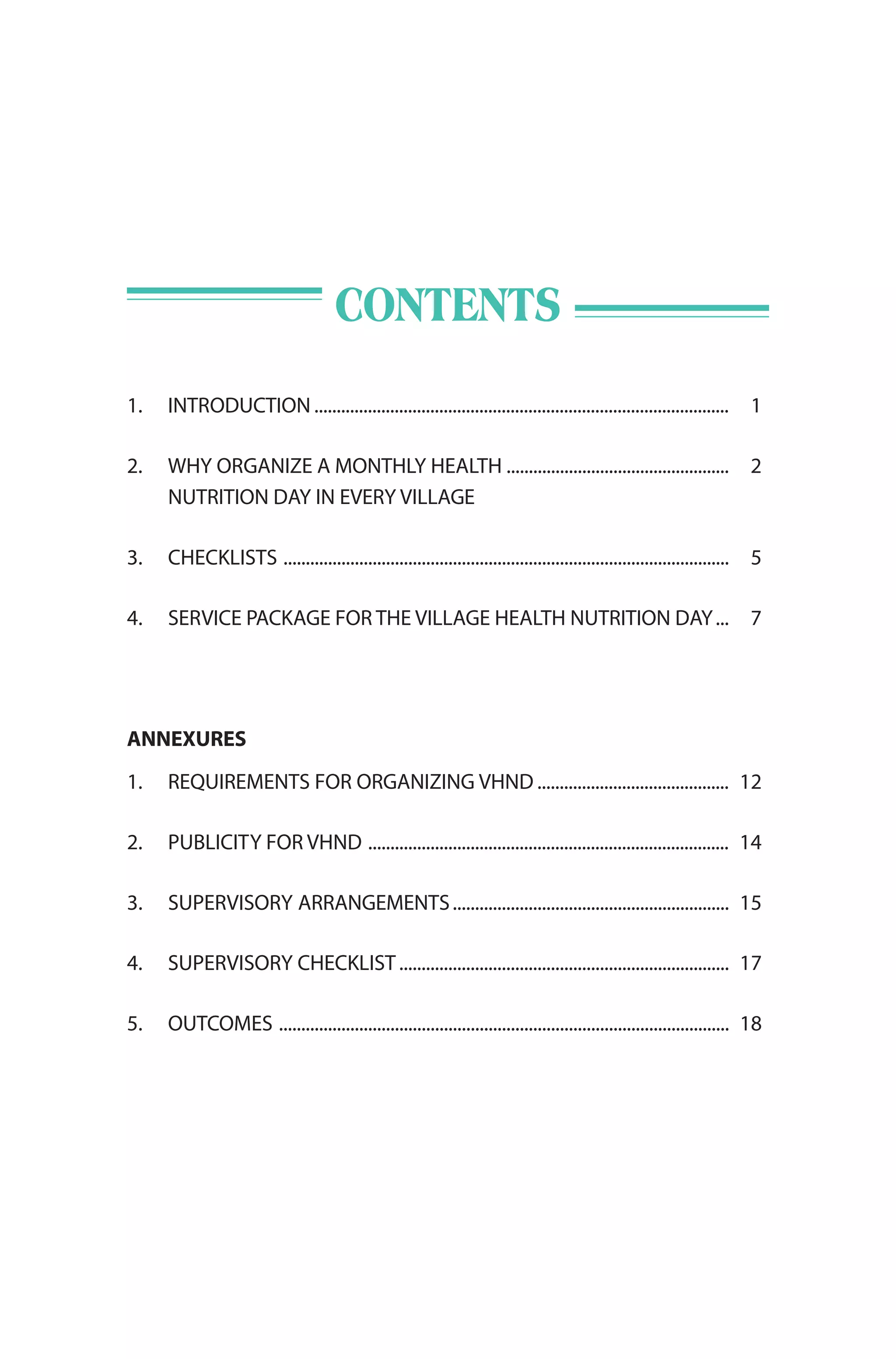 CONTENTS
1. INTRODUCTION ............................................................................................. 1
2. WHY ORGANIZE A MONTHLY HEALTH .................................................. 2
NUTRITION DAY IN EVERY VILLAGE
3. CHECKLISTS .................................................................................................... 5
4. SERVICE PACKAGE FOR THE VILLAGE HEALTH NUTRITION DAY... 7
ANNEXURES
1. REQUIREMENTS FOR ORGANIZING VHND ........................................... 12
2. PUBLICITY FOR VHND ................................................................................. 14
3. SUPERVISORY ARRANGEMENTS.............................................................. 15
4. SUPERVISORY CHECKLIST.......................................................................... 17
5. OUTCOMES ..................................................................................................... 18
 