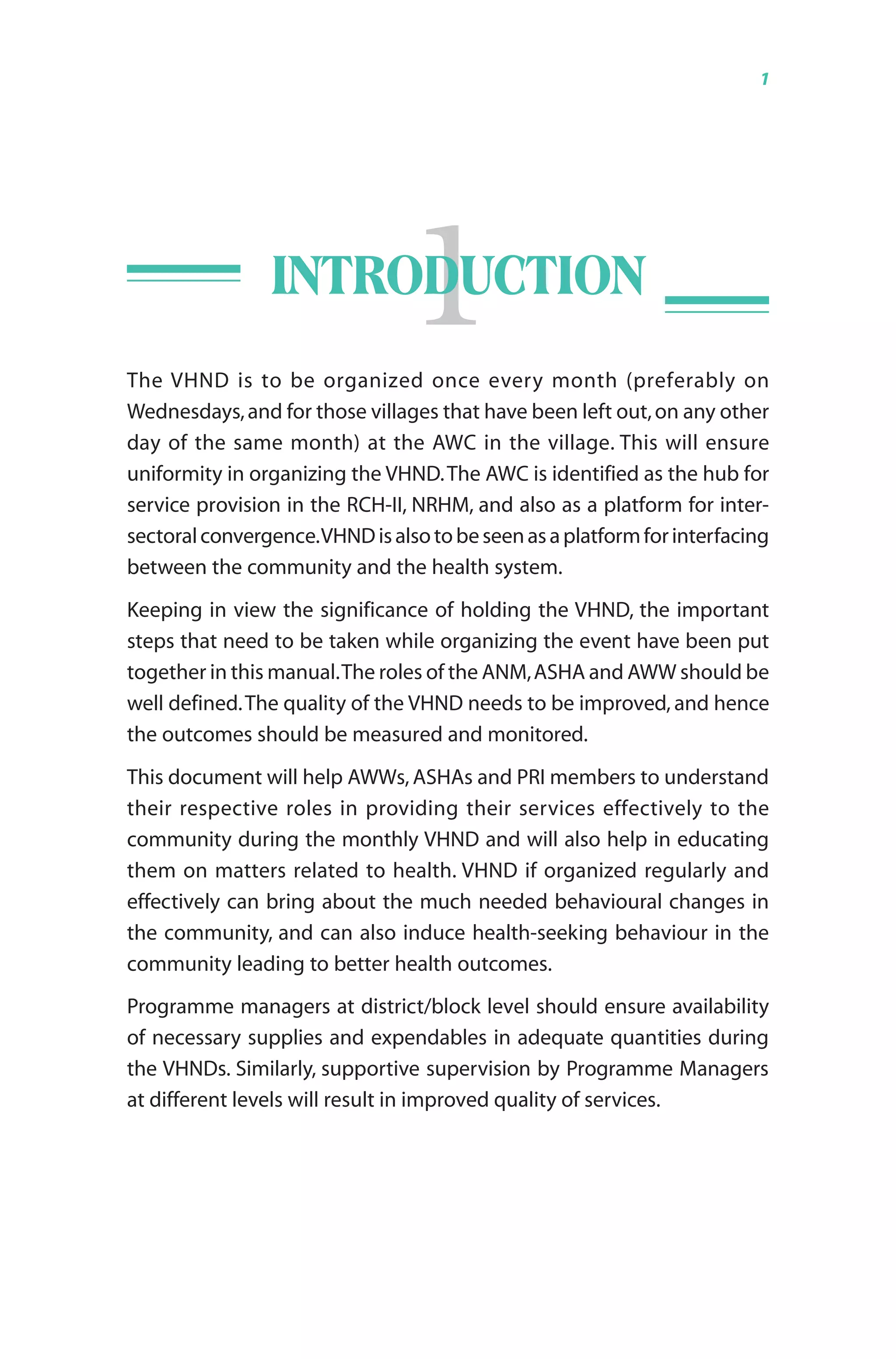Guidelines for AWWs/ASHAs/ANMs/PRIs 1
1INTRODUCTION
The VHND is to be organized once every month (preferably on
Wednesdays,and for those villages that have been left out,on any other
day of the same month) at the AWC in the village. This will ensure
uniformity in organizing the VHND.The AWC is identified as the hub for
service provision in the RCH-II, NRHM, and also as a platform for inter-
sectoralconvergence.VHNDisalsotobeseenasaplatformforinterfacing
between the community and the health system.
Keeping in view the significance of holding the VHND, the important
steps that need to be taken while organizing the event have been put
together in this manual.The roles of the ANM,ASHA and AWW should be
well defined.The quality of the VHND needs to be improved, and hence
the outcomes should be measured and monitored.
This document will help AWWs, ASHAs and PRI members to understand
their respective roles in providing their services effectively to the
community during the monthly VHND and will also help in educating
them on matters related to health. VHND if organized regularly and
effectively can bring about the much needed behavioural changes in
the community, and can also induce health-seeking behaviour in the
community leading to better health outcomes.
Programme managers at district/block level should ensure availability
of necessary supplies and expendables in adequate quantities during
the VHNDs. Similarly, supportive supervision by Programme Managers
at different levels will result in improved quality of services.
 
