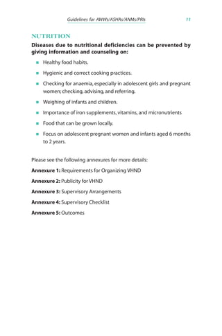Guidelines for AWWs/ASHAs/ANMs/PRIs 11
NUTRITION
Diseases due to nutritional deficiencies can be prevented by
giving information and counseling on:
Healthy food habits.
Hygienic and correct cooking practices.
Checking for anaemia, especially in adolescent girls and pregnant
women; checking, advising, and referring.
Weighing of infants and children.
Importance of iron supplements, vitamins, and micronutrients
Food that can be grown locally.
Focus on adolescent pregnant women and infants aged 6 months
to 2 years.
Please see the following annexures for more details:
Annexure 1: Requirements for Organizing VHND
Annexure 2: Publicity for VHND
Annexure 3: Supervisory Arrangements
Annexure 4: Supervisory Checklist
Annexure 5: Outcomes
 