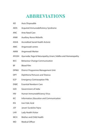 ABBREVIATIONS
AD Auto Disposable
AIDS Acquired Immunodeficiency Syndrome
ANC Ante Natal Care
ANM Auxiliary Nurse Midwife
ASHA Accredited Social Health Activist
AWC Anganwadi centre
AWW Anganwadi Worker
AYUSH Ayurveda,Yoga & Naturopathy, Unani, Siddha and Homoeopathy
BCC Behaviour Change Communication
BF Blood Film
DPMU District Programme Management Unit
DPT Diphtheria Pertussis and Tetanus
ECP Emergency Contraception Pills
ENBC Essential Newborn Care
GOI Government of India
HIV Human Immunodeficiency Virus
IEC Information, Education and Communication
IFA Iron Folic Acid
JSY Janani Suraksha Yojna
LHV Lady Health Visitor
MCH Mother and Child Health
MO Medical Officer
 