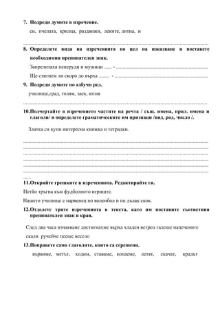 7. Подреди думите в изречение.
си, пчелата, крилца, раздвижи, леките, литна, и
...............................................................................................................................................
8. Определете вида на изреченията по цел на изказване и поставете
необходимия препинателен знак.
Запрелитаха пеперуди и мушици ...... - .......................................................................
Ще стигнем ли скоро до върха ........ - ........................................................................
9. Подреди думите по азбучн ред.
училище,град, голям, заек, ютия
..............................................................................................................................................
10.Подчертайте в изречението частите на речта / същ. имена, прил. имена и
глаголи/ и определете граматическите им признаци /вид, род, число /.
Златка си купи интересна книжка и тетрадки.
...............................................................................................................................................
...............................................................................................................................................
...............................................................................................................................................
...............................................................................................................................................
...............................................................................................................................................
...............................................................................................................................................
......
11.Открийте грешките в изреченията. Редактирайте ги.
Петйо тръгна към фудболното игриште.
Нашето училище е парвенец по волеибол и по дълак скок.
12.Отделете трите изреченията в текста, като им поставите съответния
препинателен знак в края.
След два часа изчакване достигнахме върха хладен ветрец галеше напечените
скали ручейче пееше весело
13.Поправете само глаголите, които са сгрешени.
вървиме, метът, ходим, ставаме, копаеме, летят, скачат, крадът
 