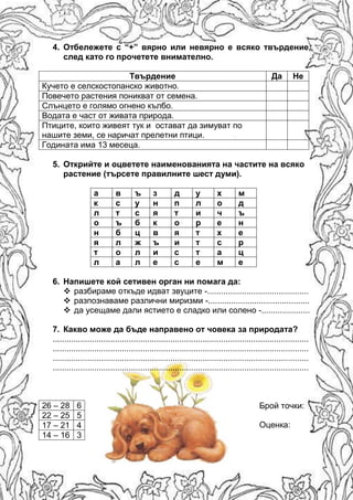 2
4. Отбележете с “+” вярно или невярно е всяко твърдение,
след като го прочетете внимателно.
Твърдение Да Не
Кучето е селскостопанско животно.
Повечето растения поникват от семена.
Слънцето е голямо огнено кълбо.
Водата е част от живата природа.
Птиците, които живеят тук и остават да зимуват по
нашите земи, се наричат прелетни птици.
Годината има 13 месеца.
5. Открийте и оцветете наименованията на частите на всяко
растение (търсете правилните шест думи).
а в ъ з д у х м
к с у н п л о д
л т с я т и ч ъ
о ъ б к о р е н
н б ц в я т х е
я л ж ъ и т с р
т о л и с т а ц
л а л е с е м е
6. Напишете кой сетивен орган ни помага да:
 разбираме откъде идват звуците -............................................
 разпознаваме различни миризми -............................................
 да усещаме дали ястието е сладко или солено -.....................
7. Какво може да бъде направено от човека за природата?
...............................................................................................................
...............................................................................................................
...............................................................................................................
...............................................................................................................
Брой точки:
Оценка:
26 – 28 6
22 – 25 5
17 – 21 4
14 – 16 3
 
