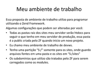 Meu ambiente de trabalho
Essa proposta de ambiente de trabalho utilizo para programar
utilizando o Zend Framework.
Algumas configurações que podem ser alteradas por você:
• Todas as pastas raiz dos sites meu servidor serão htdocs para
   seguir o que tenho em meu servidor de produção, essa pasta
   é a public criada pelo ZF quando inicio um novo projeto.
• Eu chamo meu ambiente de trabalho de devws.
• Tenho uma partição “S:/” somente para os sites, onde guardo
   arquivos fontes em uma pasta e os sites em “S:/sites”
• Os subdomínios que utilizo são tratados pelo ZF para serem
   carregados como os modules.
 