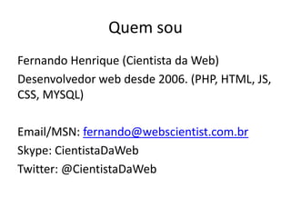 Quem sou
Fernando Henrique (Cientista da Web)
Desenvolvedor web desde 2006. (PHP, HTML, JS,
CSS, MYSQL)

Email/MSN: fernando@webscientist.com.br
Skype: CientistaDaWeb
Twitter: @CientistaDaWeb
 