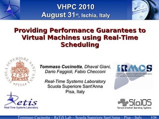VHPC 2010
              August 31st, Ischia, Italy

Providing Performance Guarantees to
  Virtual Machines using Real-Time
             Scheduling


            Tommaso Cucinotta, Dhaval Giani,
              Dario Faggioli, Fabio Checconi

               Real-Time Systems Laboratory
                Scuola Superiore Sant'Anna
                        Pisa, Italy




Tommaso Cucinotta – ReTiS Lab – Scuola Superiore Sant'Anna – Pisa – Italy   1/24
 